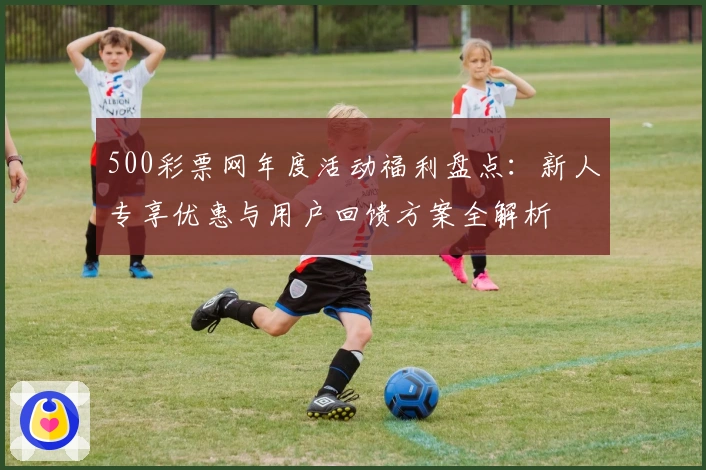 500彩票网年度活动福利盘点：新人专享优惠与用户回馈方案全解析
