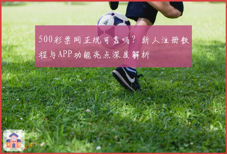500彩票网正规可靠吗？新人注册教程与APP功能亮点深度解析