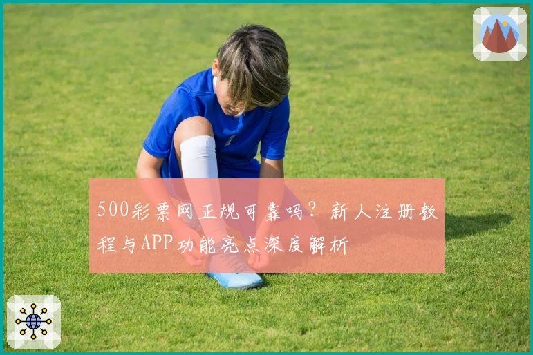 500彩票网正规可靠吗？新人注册教程与APP功能亮点深度解析