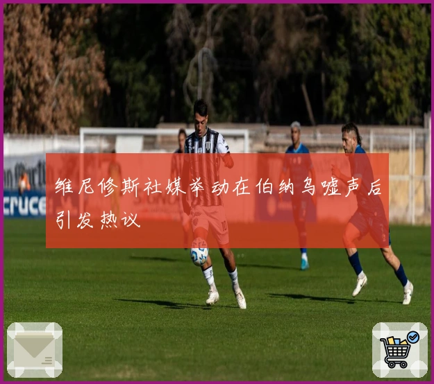 维尼修斯社媒举动在伯纳乌嘘声后引发热议