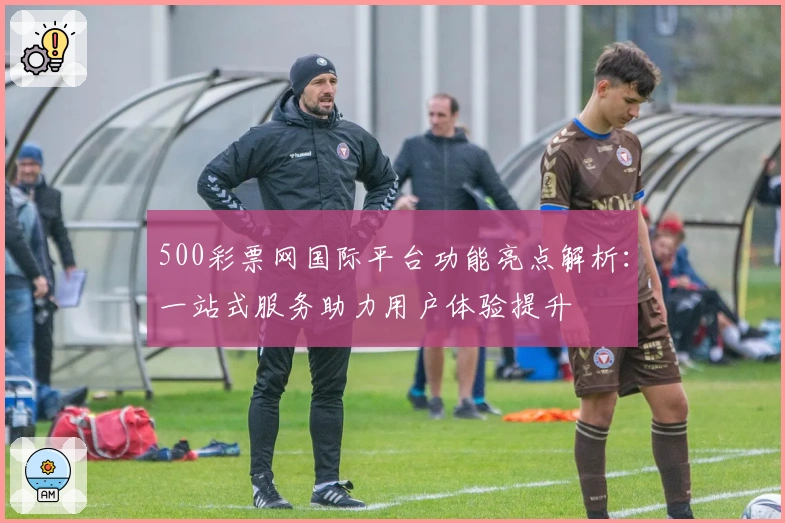 500彩票网国际平台功能亮点解析：一站式服务助力用户体验提升