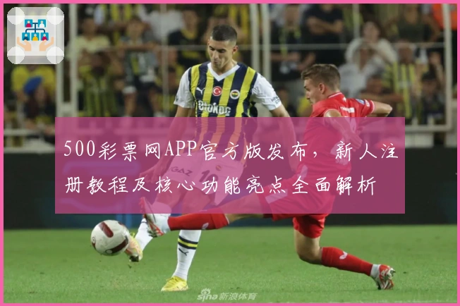 500彩票网APP官方版发布，新人注册教程及核心功能亮点全面解析