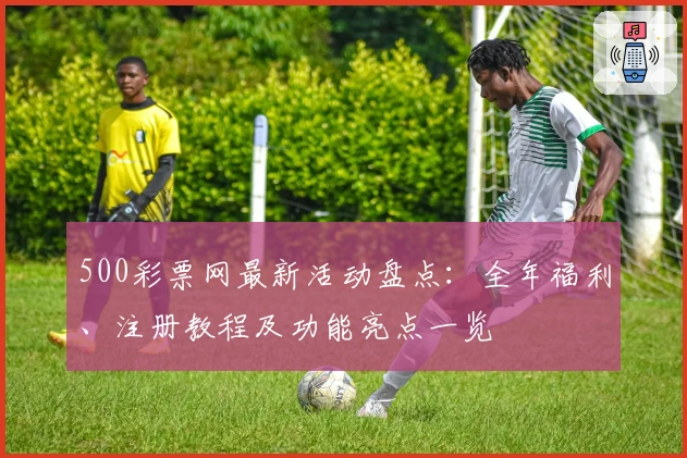 500彩票网最新活动盘点：全年福利、注册教程及功能亮点一览