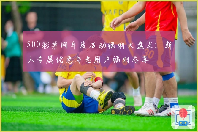 500彩票网年度活动福利大盘点：新人专属优惠与老用户福利尽享
