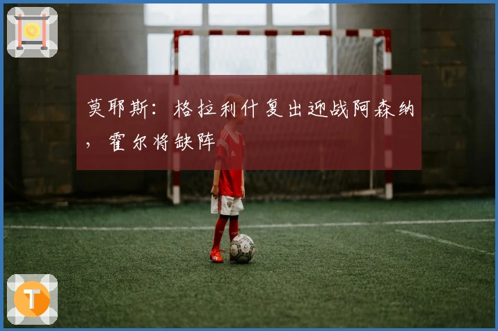 莫耶斯：格拉利什复出迎战阿森纳，霍尔将缺阵