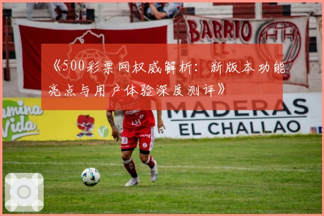 《500彩票网权威解析：新版本功能亮点与用户体验深度测评》