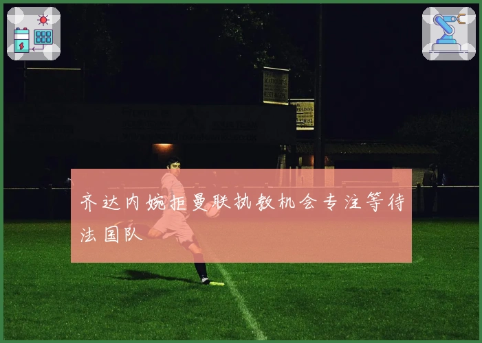 齐达内婉拒曼联执教机会专注等待法国队