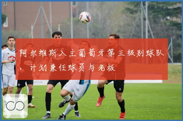 阿尔维斯入主葡萄牙第三级别球队，计划兼任球员与老板