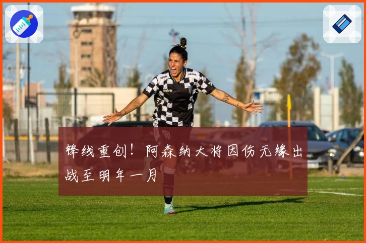 锋线重创！阿森纳大将因伤无缘出战至明年一月