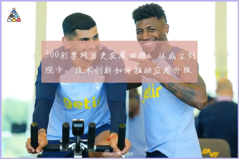 500彩票网历史发展回顾：从成立到现今，技术创新如何推动应用升级