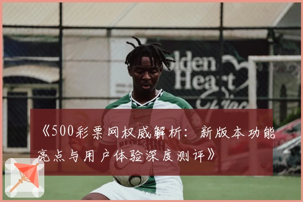 《500彩票网权威解析：新版本功能亮点与用户体验深度测评》