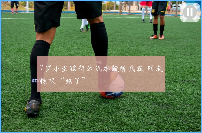 7岁小女孩行云流水般练武技 网友惊叹“绝了”